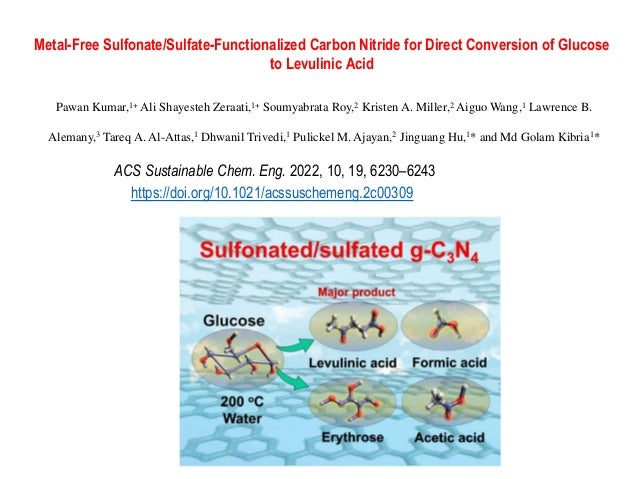 Metal-Free Sulfonate/Sulfate-Functionalized Carbon Nitride for Direct Conversion of Glucose
to Levulinic Acid
Pawan Kumar,1+ Ali Shayesteh Zeraati,1+ Soumyabrata Roy,2 Kristen A. Miller,2 Aiguo Wang,1 Lawrence B.
Alemany,3 Tareq A. Al-Attas,1 Dhwanil Trivedi,1 Pulickel M. Ajayan,2 Jinguang Hu,1* and Md Golam Kibria1*
ACS Sustainable Chem. Eng. 2022, 10, 19, 6230–6243
https://doi.org/10.1021/acssuschemeng.2c00309
 