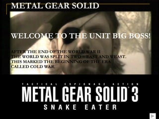 METAL GEAR SOLID      WELCOME TO THE UNIT BIG BOSS! AFTER THE END OF THE WORLD WAR II THE WORLD WAS SPLIT IN TWO = EAST AND WEAST. THIS MARKED THE BEGINNING OF THE ERA CALLED COLD WAR. 