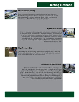 Standard Leak Testing
Every corrugated hose assembly is leak tested prior to shipment.
Standard testing consists of pressurizing the assembly with air and
then submerging the entire assembly under water. This method is
reliable and sufficient for the majority of applications.
Hydrostatic Testing
While the standard test is designed to detect leaks, hydrostatic testing
is designed to test the assembly’s strength. Testing of an assembly to
its full permissible test pressure can be economically and accurately
accomplished by filling the assembly with liquid while concurrently
evacuating all air. The assembly is then hydrostatically pressurized
using high-pressure pumps and the test pressure is maintained for a
predetermined period of time.
High Pressure Gas
Testing with air under water, at pressures of up to 2500 psi, is available
for specialized applications. For a more sensitive test, the use of gases,
such as nitrogen or helium, can be requested.
Helium Mass Spectrometer
This is the most sensitive leak detection method generally avail-
able. The standard test method is to attach the assembly to a mass
spectrometer and generate a very high vacuum in the assembly. The
exterior of the assembly is then flooded with helium. The relatively tiny
helium atoms penetrate even very small openings and are drawn into
the mass spectrometer where they are detected and the leak size is
quantified. Helium Mass Spectrometer testing can be modified to
satisfy customer of regulatory agency requirements
Testing Methods
 