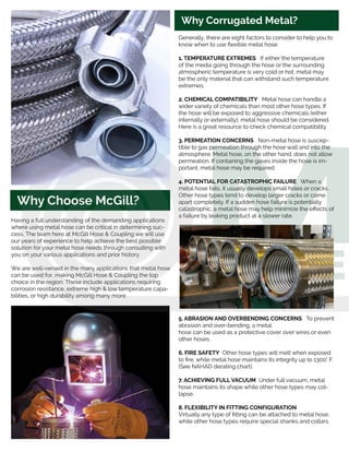 Why Corrugated Metal?
Having a full understanding of the demanding applications
where using metal hose can be critical in determining suc-
cess. The team here at McGill Hose & Coupling we will use
our years of experience to help achieve the best possible
solution for your metal hose needs through consulting with
you on your various applications and prior history.
We are well-versed in the many applications that metal hose
can be used for, making McGill Hose & Coupling the top
choice in the region. These include applications requiring
corrosion resistance, extreme high & low temperature capa-
bilities, or high durability among many more.
Generally, there are eight factors to consider to help you to
know when to use flexible metal hose:
1. TEMPERATURE EXTREMES If either the temperature
of the media going through the hose or the surrounding
atmospheric temperature is very cold or hot, metal may
be the only material that can withstand such temperature
extremes.
2. CHEMICAL COMPATIBILITY Metal hose can handle a
wider variety of chemicals than most other hose types. If
the hose will be exposed to aggressive chemicals (either
internally or externally}, metal hose should be considered.
Here is a great resource to check chemical compatibility.
3. PERMEATION CONCERNS Non-metal hose is suscep-
tible to gas permeation through the hose wall and into the
atmosphere. Metal hose, on the other hand, does not allow
permeation. If containing the gases inside the hose is im-
portant, metal hose may be required.
4. POTENTIAL FOR CATASTROPHIC FAILURE When a
metal hose fails, it usually develops small holes or cracks.
Other hose types tend to develop larger cracks or come
apart completely. If a sudden hose failure is potentially
catastrophic, a metal hose may help minimize the effects of
a failure by leaking product at a slower rate.
5. ABRASION AND OVERBENDING CONCERNS To prevent
abrasion and over-bending, a metal
hose can be used as a protective cover over wires or even
other hoses.
6. FIRE SAFETY Other hose types will melt when exposed
to fire, while metal hose maintains its integrity up to 1300° F.
(See NAHAD derating chart).
7. ACHIEVING FULL VACUUM Under full vacuum, metal
hose maintains its shape while other hose types may col-
lapse.
8. FLEXIBILITY IN FITTING CONFIGURATION
Virtually any type of fitting can be attached to metal hose,
while other hose types require special shanks and collars.
Why Choose McGill?
 