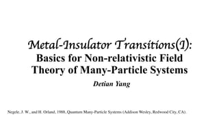 Metal-Insulator Transitions(I):
Basics for Non-relativistic Field
Theory of Many-Particle Systems
Detian Yang
Negele, J. W., and H. Orland, 1988, Quantum Many-Particle Systems (Addison Wesley, Redwood City, CA).
 