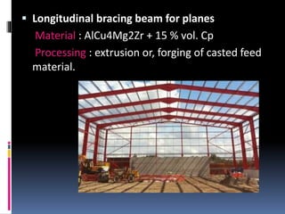  Longitudinal bracing beam for planes
Material : AlCu4Mg2Zr + 15 % vol. Cp
Processing : extrusion or, forging of casted feed
material.
 