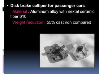  Disk brake calliper for passenger cars
Material : Aluminum alloy with nextel ceramic
fiber 610
Weight reduction : 55% cast iron compared
 