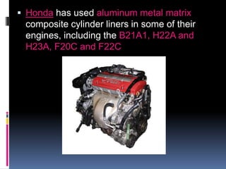  Honda has used aluminum metal matrix
composite cylinder liners in some of their
engines, including the B21A1, H22A and
H23A, F20C and F22C
 