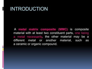 INTRODUCTION
A metal matrix composite (MMC) is composite
material with at least two constituent parts, one being
a metal necessarily, the other material may be a
different metal or another material, such as
a ceramic or organic compound.
 
