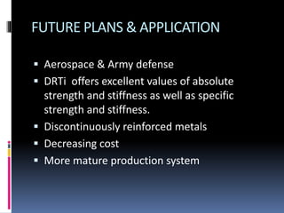 FUTURE PLANS & APPLICATION
 Aerospace & Army defense
 DRTi offers excellent values of absolute
strength and stiffness as well as specific
strength and stiffness.
 Discontinuously reinforced metals
 Decreasing cost
 More mature production system
 