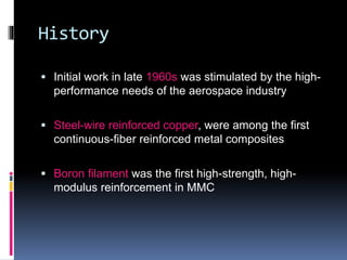 History
 Initial work in late 1960s was stimulated by the high-
performance needs of the aerospace industry
 Steel-wire reinforced copper, were among the first
continuous-fiber reinforced metal composites
 Boron filament was the first high-strength, high-
modulus reinforcement in MMC
 