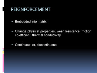 REIGNFORCEMENT
 Embedded into matrix
 Change physical properties, wear resistance, friction
co efficient, thermal conductivity
 Continuous or, discontinuous
 