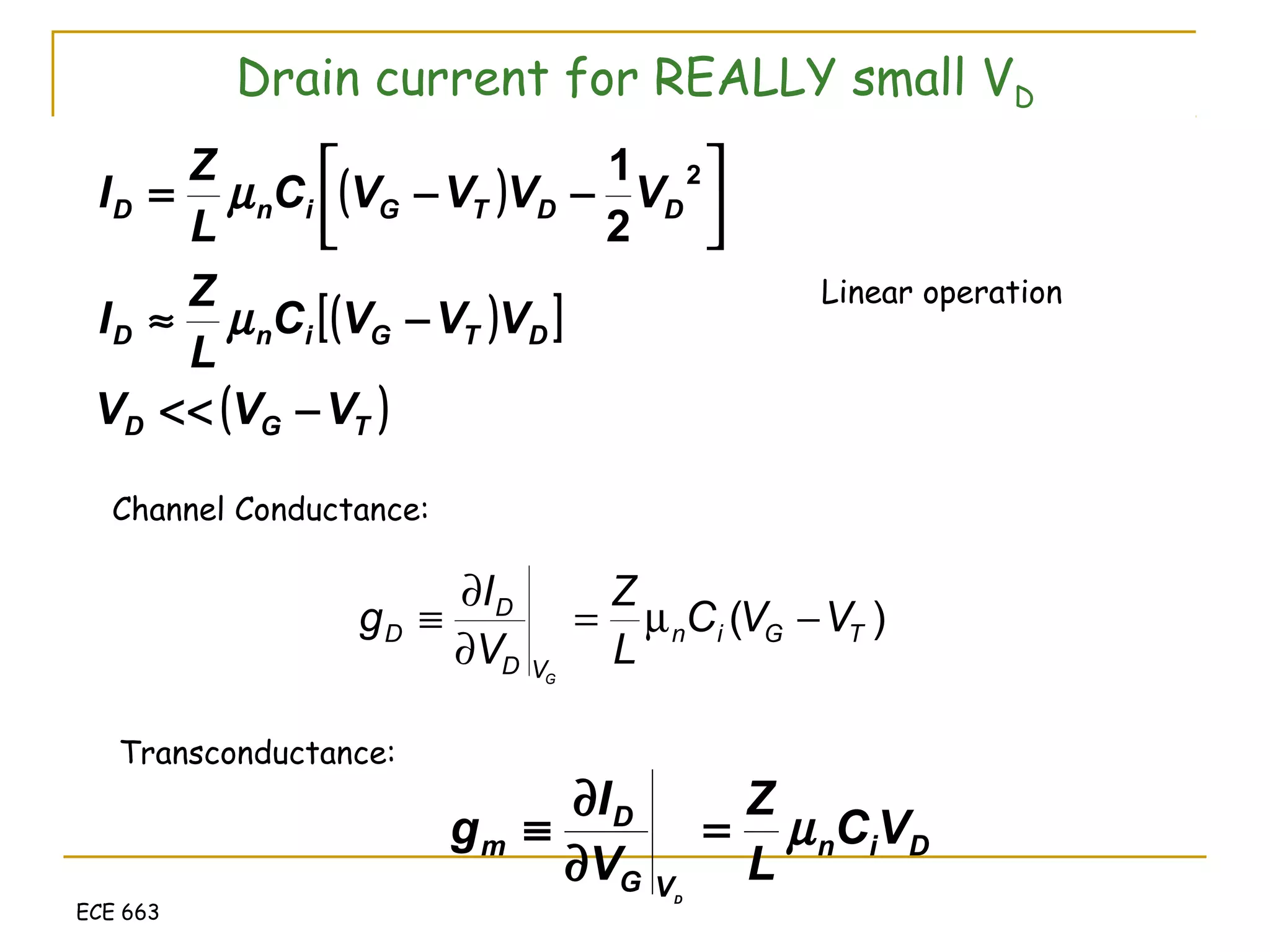 ECE 663
Drain current for REALLY small VD
( )
( )[ ]
( )TGD
DTGinD
DDTGinD
VVV
VVVC
L
Z
I
VVVVC
L
Z
I
−<<
−≈




−−=
µ
µ
2
2
1
Linear operation
Channel Conductance:
)( TGin
VD
D
D VVC
L
Z
V
I
g
G
−µ=
∂
∂
≡
Transconductance:
Din
VG
D
m VC
L
Z
V
I
g
D
µ=
∂
∂
≡
 