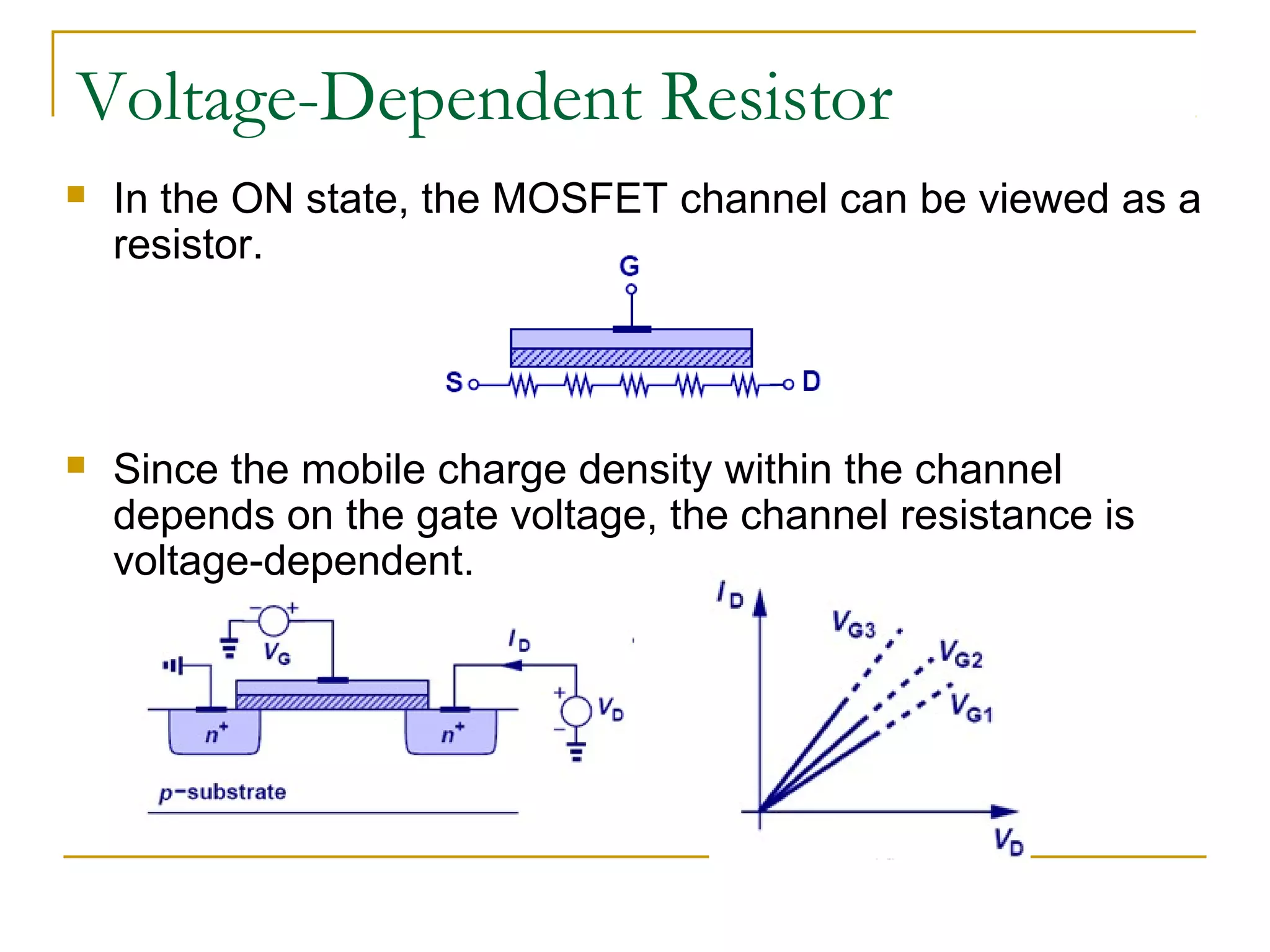 Voltage-Dependent Resistor
 In the ON state, the MOSFET channel can be viewed as a
resistor.
 Since the mobile charge density within the channel
depends on the gate voltage, the channel resistance is
voltage-dependent.
 
