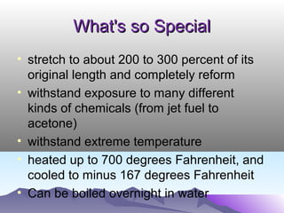 What's so SpecialWhat's so Special
• stretch to about 200 to 300 percent of its
original length and completely reform
• withstand exposure to many different
kinds of chemicals (from jet fuel to
acetone)
• withstand extreme temperature
• heated up to 700 degrees Fahrenheit, and
cooled to minus 167 degrees Fahrenheit
• Can be boiled overnight in water
 