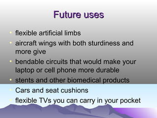 Future usesFuture uses
• flexible artificial limbs
• aircraft wings with both sturdiness and
more give
• bendable circuits that would make your
laptop or cell phone more durable
• stents and other biomedical products
• Cars and seat cushions
• flexible TVs you can carry in your pocket
 