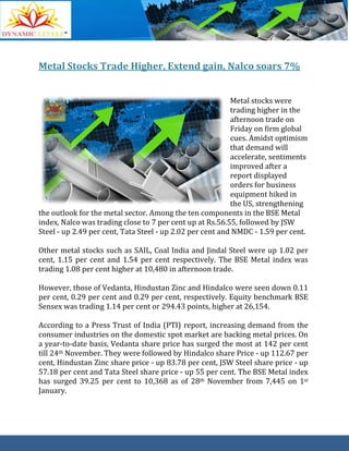 Metal Stocks Trade Higher, Extend gain, Nalco soars 7%
Metal stocks were
trading higher in the
afternoon trade on
Friday on firm global
cues. Amidst optimism
that demand will
accelerate, sentiments
improved after a
report displayed
orders for business
equipment hiked in
the US, strengthening
the outlook for the metal sector. Among the ten components in the BSE Metal
index, Nalco was trading close to 7 per cent up at Rs.56.55, followed by JSW
Steel - up 2.49 per cent, Tata Steel - up 2.02 per cent and NMDC - 1.59 per cent.
Other metal stocks such as SAIL, Coal India and Jindal Steel were up 1.02 per
cent, 1.15 per cent and 1.54 per cent respectively. The BSE Metal index was
trading 1.08 per cent higher at 10,480 in afternoon trade.
However, those of Vedanta, Hindustan Zinc and Hindalco were seen down 0.11
per cent, 0.29 per cent and 0.29 per cent, respectively. Equity benchmark BSE
Sensex was trading 1.14 per cent or 294.43 points, higher at 26,154.
According to a Press Trust of India (PTI) report, increasing demand from the
consumer industries on the domestic spot market are backing metal prices. On
a year-to-date basis, Vedanta share price has surged the most at 142 per cent
till 24th November. They were followed by Hindalco share Price - up 112.67 per
cent, Hindustan Zinc share price - up 83.78 per cent, JSW Steel share price - up
57.18 per cent and Tata Steel share price - up 55 per cent. The BSE Metal index
has surged 39.25 per cent to 10,368 as of 28th November from 7,445 on 1st
January.
 