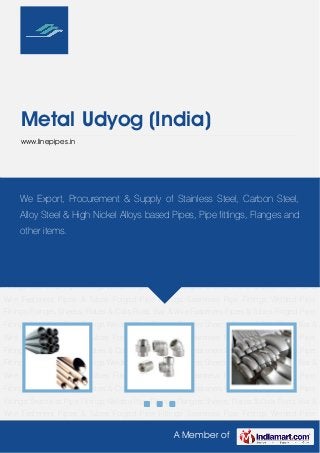 A Member of
Metal Udyog (India)
www.linepipes.in
Pipes & Tubes Forged Pipe Fittings Seamless Pipe Fittings Welded Pipe
Fittings Flanges Sheets, Plates & Coils Rods, Bar & Wire Fasteners Pipes & Tubes Forged Pipe
Fittings Seamless Pipe Fittings Welded Pipe Fittings Flanges Sheets, Plates & Coils Rods, Bar &
Wire Fasteners Pipes & Tubes Forged Pipe Fittings Seamless Pipe Fittings Welded Pipe
Fittings Flanges Sheets, Plates & Coils Rods, Bar & Wire Fasteners Pipes & Tubes Forged Pipe
Fittings Seamless Pipe Fittings Welded Pipe Fittings Flanges Sheets, Plates & Coils Rods, Bar &
Wire Fasteners Pipes & Tubes Forged Pipe Fittings Seamless Pipe Fittings Welded Pipe
Fittings Flanges Sheets, Plates & Coils Rods, Bar & Wire Fasteners Pipes & Tubes Forged Pipe
Fittings Seamless Pipe Fittings Welded Pipe Fittings Flanges Sheets, Plates & Coils Rods, Bar &
Wire Fasteners Pipes & Tubes Forged Pipe Fittings Seamless Pipe Fittings Welded Pipe
Fittings Flanges Sheets, Plates & Coils Rods, Bar & Wire Fasteners Pipes & Tubes Forged Pipe
Fittings Seamless Pipe Fittings Welded Pipe Fittings Flanges Sheets, Plates & Coils Rods, Bar &
Wire Fasteners Pipes & Tubes Forged Pipe Fittings Seamless Pipe Fittings Welded Pipe
Fittings Flanges Sheets, Plates & Coils Rods, Bar & Wire Fasteners Pipes & Tubes Forged Pipe
Fittings Seamless Pipe Fittings Welded Pipe Fittings Flanges Sheets, Plates & Coils Rods, Bar &
Wire Fasteners Pipes & Tubes Forged Pipe Fittings Seamless Pipe Fittings Welded Pipe
Fittings Flanges Sheets, Plates & Coils Rods, Bar & Wire Fasteners Pipes & Tubes Forged Pipe
Fittings Seamless Pipe Fittings Welded Pipe Fittings Flanges Sheets, Plates & Coils Rods, Bar &
Wire Fasteners Pipes & Tubes Forged Pipe Fittings Seamless Pipe Fittings Welded Pipe
We Export, Procurement & Supply of Stainless Steel, Carbon Steel,
Alloy Steel & High Nickel Alloys based Pipes, Pipe fittings, Flanges and
other items.
 