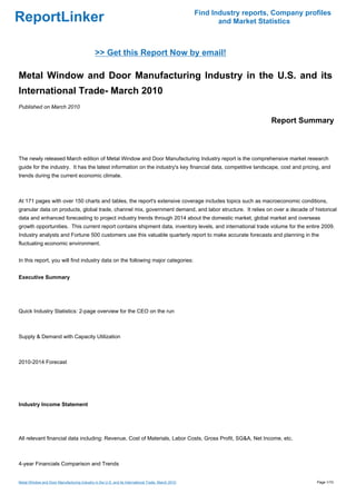 Find Industry reports, Company profiles
ReportLinker                                                                                              and Market Statistics



                                              >> Get this Report Now by email!

Metal Window and Door Manufacturing Industry in the U.S. and its
International Trade- March 2010
Published on March 2010

                                                                                                                        Report Summary



The newly released March edition of Metal Window and Door Manufacturing Industry report is the comprehensive market research
guide for the industry. It has the latest information on the industry's key financial data, competitive landscape, cost and pricing, and
trends during the current economic climate.



At 171 pages with over 150 charts and tables, the report's extensive coverage includes topics such as macroeconomic conditions,
granular data on products, global trade, channel mix, government demand, and labor structure. It relies on over a decade of historical
data and enhanced forecasting to project industry trends through 2014 about the domestic market, global market and overseas
growth opportunities. This current report contains shipment data, inventory levels, and international trade volume for the entire 2009.
Industry analysts and Fortune 500 customers use this valuable quarterly report to make accurate forecasts and planning in the
fluctuating economic environment.


In this report, you will find industry data on the following major categories:


Executive Summary




Quick Industry Statistics: 2-page overview for the CEO on the run



Supply & Demand with Capacity Utilization



2010-2014 Forecast




Industry Income Statement




All relevant financial data including: Revenue, Cost of Materials, Labor Costs, Gross Profit, SG&A, Net Income, etc.



4-year Financials Comparison and Trends


Metal Window and Door Manufacturing Industry in the U.S. and its International Trade- March 2010                                     Page 1/10
 