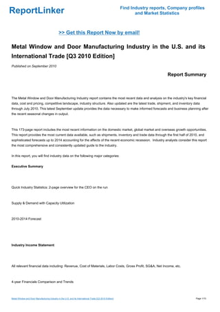 Find Industry reports, Company profiles
ReportLinker                                                                                                    and Market Statistics



                                               >> Get this Report Now by email!

Metal Window and Door Manufacturing Industry in the U.S. and its
International Trade [Q3 2010 Edition]
Published on September 2010

                                                                                                                              Report Summary



The Metal Window and Door Manufacturing Industry report contains the most recent data and analysis on the industry's key financial
data, cost and pricing, competitive landscape, industry structure. Also updated are the latest trade, shipment, and inventory data
through July 2010. This latest September update provides the data necessary to make informed forecasts and business planning after
the recent seasonal changes in output.



This 173-page report includes the most recent information on the domestic market, global market and overseas growth opportunities.
This report provides the most current data available, such as shipments, inventory and trade data through the first half of 2010, and
sophisticated forecasts up to 2014 accounting for the affects of the recent economic recession. Industry analysts consider this report
the most comprehensive and consistently updated guide to the industry.


In this report, you will find industry data on the following major categories:


Executive Summary




Quick Industry Statistics: 2-page overview for the CEO on the run



Supply & Demand with Capacity Utilization



2010-2014 Forecast




Industry Income Statement




All relevant financial data including: Revenue, Cost of Materials, Labor Costs, Gross Profit, SG&A, Net Income, etc.



4-year Financials Comparison and Trends



Metal Window and Door Manufacturing Industry in the U.S. and its International Trade [Q3 2010 Edition]                                     Page 1/10
 