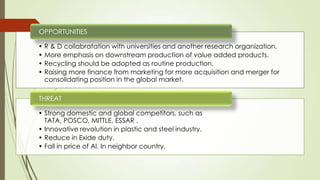 • R & D collabratation with universities and another research organization.
• More emphasis on downstream production of value added products.
• Recycling should be adopted as routine production.
• Raising more finance from marketing for more acquisition and merger for
consolidating position in the global market.
OPPORTUNITIES
• Strong domestic and global competitors, such as
TATA, POSCO, MITTLE, ESSAR .
• Innovative revolution in plastic and steel industry.
• Reduce in Exide duty.
• Fall in price of Al. In neighbor country.
THREAT
 