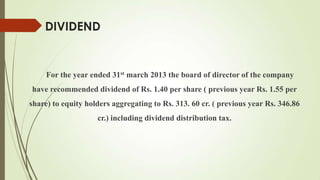DIVIDEND
For the year ended 31st march 2013 the board of director of the company
have recommended dividend of Rs. 1.40 per share ( previous year Rs. 1.55 per
share) to equity holders aggregating to Rs. 313. 60 cr. ( previous year Rs. 346.86
cr.) including dividend distribution tax.
 