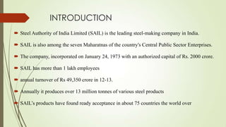 INTRODUCTION
 Steel Authority of India Limited (SAIL) is the leading steel-making company in India.
 SAIL is also among the seven Maharatnas of the country's Central Public Sector Enterprises.
 The company, incorporated on January 24, 1973 with an authorized capital of Rs. 2000 crore.
 SAIL has more than 1 lakh employees
 annual turnover of Rs 49,350 crore in 12-13.
 Annually it produces over 13 million tonnes of various steel products
 SAIL’s products have found ready acceptance in about 75 countries the world over
 