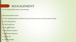 MANAGEMENT
 Mr. Chandra Shekar Verma current chairman
Other Board members include
 Shri S Machendranathan (Additional Secretary & Financial Adviser to the Government of India)
 Prof. Deepak Nayyar
 Shri AK Goswami,
 Dr. Jagdish Khattar
 Prof. Subrata Chaudhuri
 Shri Shuman Mukherjee
 Shri PC Jha
 Shri PK Sengupta
 