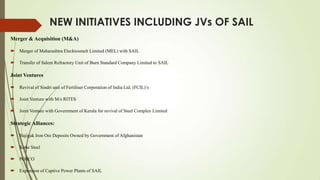 NEW INITIATIVES INCLUDING JVs OF SAIL
Merger & Acquisition (M&A)
 Merger of Maharashtra Elecktosmelt Limited (MEL) with SAIL
 Transfer of Salem Refractory Unit of Burn Standard Company Limited to SAIL
Joint Ventures
 Revival of Sindri unit of Fertiliser Corporation of India Ltd. (FCIL)’s
 Joint Venture with M/s RITES
 Joint Venture with Government of Kerala for revival of Steel Complex Limited
Strategic Alliances:
 Hajigak Iron Ore Deposits Owned by Government of Afghanistan
 Kobe Steel
 POSCO
 Expansion of Captive Power Plants of SAIL
 