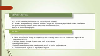 • SAIL also can adopt globalisation with ease using Govt. Support.
• Also SAIL being financially sound can undertake merger and acquisition projects with weaker counterparts.
• Rapidly expanding domestic market particularly infrastructure sector.
• Focus on infrastructure projects
OPPORTUNITIES
• Threats would include change in Govt Policies and Economy trend which can have a direct impact on the
functioning of SAIL.
• Subdued domestic demand for steel could result in excess steel
• capacity in the country
• intensification of competition from domestic as well as foreign steel producers
• Adverse movement in prices of imported coking coal.
THREAT
 