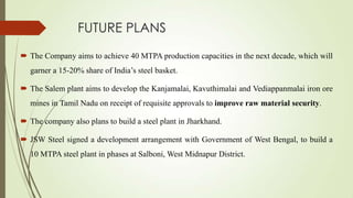 FUTURE PLANS
 The Company aims to achieve 40 MTPA production capacities in the next decade, which will
garner a 15-20% share of India’s steel basket.
 The Salem plant aims to develop the Kanjamalai, Kavuthimalai and Vediappanmalai iron ore
mines in Tamil Nadu on receipt of requisite approvals to improve raw material security.
 The company also plans to build a steel plant in Jharkhand.
 JSW Steel signed a development arrangement with Government of West Bengal, to build a
10 MTPA steel plant in phases at Salboni, West Midnapur District.
 