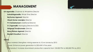 B K Agarwalla: Chairman & Wholetime Director
SubodhAgarwalla: Whole Time Director
Raj Kumar Agarwal: Director
Vikash Kumar Jewrajka :Director
P K Venkatramani :Additional Director
S C Agarwalla :Managing Director & CEO
Shrigopal Jhunjhunwala :Director
Nand Kishore Agarwal :Director
Biswajit Choudhuri :Director
GOALS
Raw material: Strengthen mining reserves to 10 mn tonnes by 2015
Power: Enhance power generation to 250 MW in five years
End product: Increase downstream production capacity from 150,000 TPA to 500,000 TPA by 2015
MANAGEMENT
 