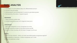 SWOT ANALYSIS
STRENGTH
1. Conversion of commoditized alloys into differentiated product
2. Access to secure energy
3. Strong research and development to produce specialized grades
4. Port proximity of locations – Supports exports
WEAKNESSES
1. Weak foothold outside India
2. Limited bargaining power with integrated steel plants
OPPPORTUNITY
1. Backward integration to own manganese ore mines
2. Selling to growing number of mini plants producing DRI
3. Growth in other countries with the help of mergers and tie-ups
THREATS
1. Threat of new entrants – others can enter specialized grade manganese segment
2. Nationalization of resources – limited manganese ore in India
3. Threat of substitutes to steel
 