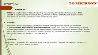 overview
HISTROY:
20 Microns was founded in 1987 in the bustling industrial city of Vadodara to manufacture White
Minerals of supreme quality. Ever since then, 20 Microns sustained efforts towards excellence and
innovation has made it a prominent name in the industrial arena.
 BSUSINESS:
20 Microns is India’s largest producer of white minerals offering innovative products in the field
of Functional fillers, Extenders and Speciality chemicals. Based on a profound understanding of diverse
industrial requirements, the company has empowered its clients with customized products based on their
specific requirements. Our exceptional product quality is equally matched with our excellence in problem
solving capabilities and technical customer service.
LOCATED IN:
Vadodara / Waghodia, Bhuj, Mumbai, Hosur, Kolkata, Haldwani, Chennai, Swaroopgunj, Hyderabad,
Udaipur, Delhi, Kanpur, Alwar, Tirunelveli.
 