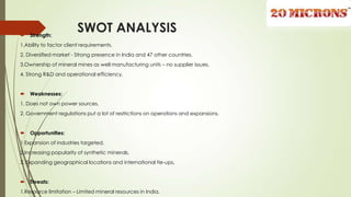 SWOT ANALYSIS Strength:
1.Ability to factor client requirements.
2. Diversified market - Strong presence in India and 47 other countries.
3.Ownership of mineral mines as well manufacturing units – no supplier issues.
4. Strong R&D and operational efficiency.
 Weaknesses:
1. Does not own power sources.
2. Government regulations put a lot of restrictions on operations and expansions.
 Opportunities:
1 Expansion of industries targeted.
2.Increasing popularity of synthetic minerals.
3. Expanding geographical locations and international tie-ups.
 Threats:
1.Resource limitation – Limited mineral resources in India.
 
