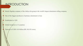 INTRODUCTION
 Metals flagship company of the Aditya irla group is the world's largest aluminium rolling company.
 One of the biggest producers of primary aluminium in Asia
 Established in 1958
 Global footprint in 13 countries
 Turnover of USD 14.8 billion (RS. 80,193 crore).
 