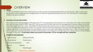 OVERVIEW
 History
In 1951 the Working Party for the coal Industry was set up which included representatives of coal industry, labour unions and
government which suggested the amalgamation of small and fragmented producing units. Thus the idea for a nationalized
unified coal sector was born
 Formation of Coal India Limited
The Coking Coal Mines (Emergency Provisions) Act 1971 was declared by Government on 16 October 1971 under which except
the captive mines of IISCO, TISCO, and DVC, the Government of India took over the management of all 226 coking coal mines
and nationalized them on 1 May, 1972. Bharat Coking Coal Limited was thus born. Further by transmission of Coal Mines (Taking
over of Management) Ordinance 1973 on 31 January 1973 the Central Government took over the management of all 711 non-
coking coal mines. In the next phase of nationalization these mines were nationalized with effect from 1 May 1973 and a public
sector company named Coal Mines Authority Limited (CMAL) was formed to manage these non coking mines.A formal holding
company in the form of Coal India Limited was formed in November 1975 to manage both the companies.
 COMPANY BACKGROUND
Industry Type: Mining/ Minerals
House Name: Public Sector
Year of Incorporation: 1973
District: Kolkata
State: West Bengal
Website: http://www.coalindia.in
 
