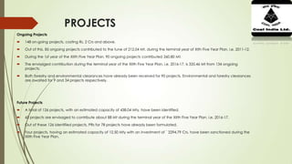 PROJECTS
Ongoing Projects
 148 on-going projects, costing Rs. 2 Crs and above.
 Out of this, 85 ongoing projects contributed to the tune of 212.04 Mt. during the terminal year of XIth Five Year Plan, i.e. 2011-12.
 During the 1st year of the XIIth Five Year Plan, 90 ongoing projects contributed 260.80 Mt.
 The envisaged contribution during the terminal year of the XIIth Five Year Plan, i.e. 2016-17, is 335.46 Mt from 134 ongoing
projects.
 Both forestry and environmental clearances have already been received for 90 projects. Environmental and forestry clearances
are awaited for 9 and 34 projects respectively.
Future Projects
 A total of 126 projects, with an estimated capacity of 438.04 Mty, have been identified.
 60 projects are envisaged to contribute about 88 Mt during the terminal year of the XIIth Five Year Plan, i.e. 2016-17.
 Out of these 126 identified projects, PRs for 78 projects have already been formulated.
 Four projects, having an estimated capacity of 12.50 Mty with an investment of ` 2294.79 Crs, have been sanctioned during the
XIIth Five Year Plan.
 