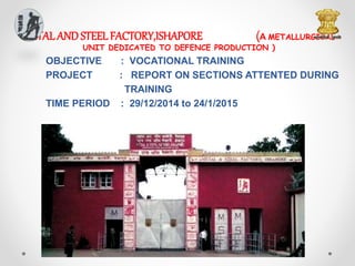 METALAND STEELFACTORY,ISHAPORE (A METALLURGICAL
UNIT DEDICATED TO DEFENCE PRODUCTION )
OBJECTIVE : VOCATIONAL TRAINING
PROJECT : REPORT ON SECTIONS ATTENTED DURING
TRAINING
TIME PERIOD : 29/12/2014 to 24/1/2015
 