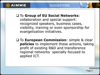 pág 4
 To Group of EU Social Networks:
collaboration and special support:
recognized speakers, business cases,
visibility, training or even sponsorship for
evangelization initiatives.
 To European Commission: simple & clear
policies to implement these actions, taking
profit of existing R&D and transference
regional networks specially focused to
applied ICT.
SUGGESTIONS
Page 4
 