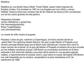 Metallica: Metallica es una banda Heavy Metal, Thrash Metal, speed metal originaria de  Estados Unidos. Fue fundada en 1981 en Los Ángeles por Lars Ulrich y James  Hetfield. Hasta la fecha han vendido más de 90 millones de discos.[1] Es considerado  uno de los cuatro grandes de este género. Integrantes Actuales:  James Hetfield(voz y guitarrista) Kirk Hammes(guitarrista) Rober Trujillo(bajista) Lars Ulrich(baterista)  La muerte de cliffy mastrs of puppets: Pasados 2 años de gira, volvieron a Copenhague, al mismo estudio donde se grabó Ride The Lightning (Sweet Silence). De aquí surgió Master of Puppets,cuya  canción principal titulada igual que el álbum esta valorada por muchos fans como la  mejor canción de la banda. En la gira del Master of Puppets el autobús de la gira circulaba  por las heladas carreteras suecas, Cliff Burton se encontraba durmiendo en la litera asignada a Kirk Hammett (debido a que éste último perdió en una apuesta jugando  naipes), y repentinamente el autobús volcó y cayó sobre el cuerpo del bajista Cliff Burton, tras salir despedido por la ventana, causándole la muerte instantánea el 27 de  septiembre de 1986. 