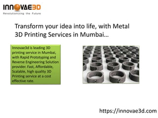https://innovae3d.com
Transform your idea into life, with Metal
3D Printing Services in Mumbai…
Innovae3d is leading 3D
printing service in Mumbai,
with Rapid Prototyping and
Reverse Engineering Solution
provider. Fast, Affordable,
Scalable, high quality 3D
Printing service at a cost
effective rate.
 