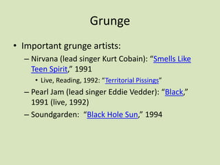 Grunge
• Important grunge artists:
– Nirvana (lead singer Kurt Cobain): “Smells Like
Teen Spirit,” 1991
• Live, Reading, 1992: “Territorial Pissings”
– Pearl Jam (lead singer Eddie Vedder): “Black,”
1991 (live, 1992)
– Soundgarden: “Black Hole Sun,” 1994
 