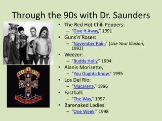 Through the 90s with Dr. Saunders
• The Red Hot Chili Peppers:
– “Give it Away,” 1991
• Guns’n’Roses:
– “November Rain,” (Use Your Illusion,
1992)
• Weezer:
– “Buddy Holly,” 1994
• Alanis Morisette,
– “You Oughta Know,” 1995
• Los Del Rio:
– “Macarena,” 1996
• Fastball:
– “The Way,” 1997
• Barenaked Ladies:
– “One Week,” 1998
 