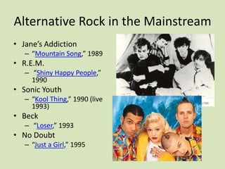 Alternative Rock in the Mainstream
• Jane’s Addiction
– “Mountain Song,” 1989
• R.E.M.
– “Shiny Happy People,”
1990
• Sonic Youth
– “Kool Thing,” 1990 (live
1993)
• Beck
– “Loser,” 1993
• No Doubt
– “Just a Girl,” 1995
 