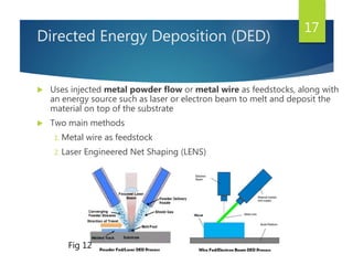 Directed Energy Deposition (DED)
 Uses injected metal powder flow or metal wire as feedstocks, along with
an energy source such as laser or electron beam to melt and deposit the
material on top of the substrate
 Two main methods
1. Metal wire as feedstock
2. Laser Engineered Net Shaping (LENS)
17
Fig 12
 