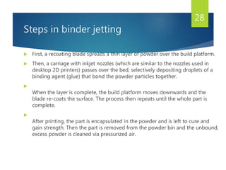 Steps in binder jetting
 First, a recoating blade spreads a thin layer of powder over the build platform.
 Then, a carriage with inkjet nozzles (which are similar to the nozzles used in
desktop 2D printers) passes over the bed, selectively depositing droplets of a
binding agent (glue) that bond the powder particles together.

When the layer is complete, the build platform moves downwards and the
blade re-coats the surface. The process then repeats until the whole part is
complete.

After printing, the part is encapsulated in the powder and is left to cure and
gain strength. Then the part is removed from the powder bin and the unbound,
excess powder is cleaned via pressurized air.
28
 
