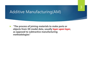 Additive Manufacturing(AM)
 “The process of joining materials to make parts or
objects from 3D model data, usually layer upon layer,
as opposed to subtractive manufacturing
methodologies”
3
 