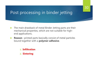 Post processing in binder jetting
 The main drawback of metal Binder Jetting parts are their
mechanical properties, which are not suitable for high-
end applications.
 Reason : printed parts basically consist of metal particles
bound together with a polymer adhesive.
1. Infiltration
2. Sintering
30
 