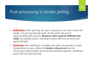 Post processing in binder jetting
 Infiltration: After printing, the part is placed in a furnace, where the
binder is burnt out leaving voids. At this point, the part is
approximately 60% porous. Bronze is then used to infiltrate the
voids via capillary action, resulting in parts with low porosity and
good strength.
 Sintering: After printing is complete, the parts are placed in a high
temperature furnace, where the binder is burnt out and the
remaining metal particles are sintered (bonded) together, resulting in
parts with very low porosity.
31
 