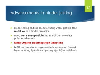 Advancements in binder jetting
 Binder jetting additive manufacturing with a particle-free
metal ink as a binder precursor
 using metal nanoparticles ink as a binder to replace
polymer adhesives
 Metal-Organic-Decomposition (MOD) ink
 MOD ink contains an organometallic compound formed
by introducing ligands (complexing agents) to metal salts
32
 