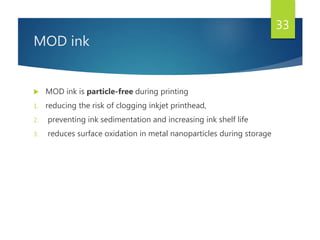 MOD ink
 MOD ink is particle-free during printing
1. reducing the risk of clogging inkjet printhead,
2. preventing ink sedimentation and increasing ink shelf life
3. reduces surface oxidation in metal nanoparticles during storage
33
 