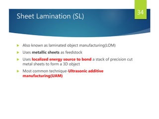 Sheet Lamination (SL)
 Also known as laminated object manufacturing(LOM)
 Uses metallic sheets as feedstock
 Uses localized energy source to bond a stack of precision cut
metal sheets to form a 3D object
 Most common technique-Ultrasonic additive
manufacturing(UAM)
34
 