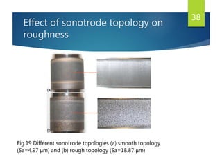 Effect of sonotrode topology on
roughness
38
Fig.19 Different sonotrode topologies (a) smooth topology
(Sa=4.97 μm) and (b) rough topology (Sa=18.87 μm)
 